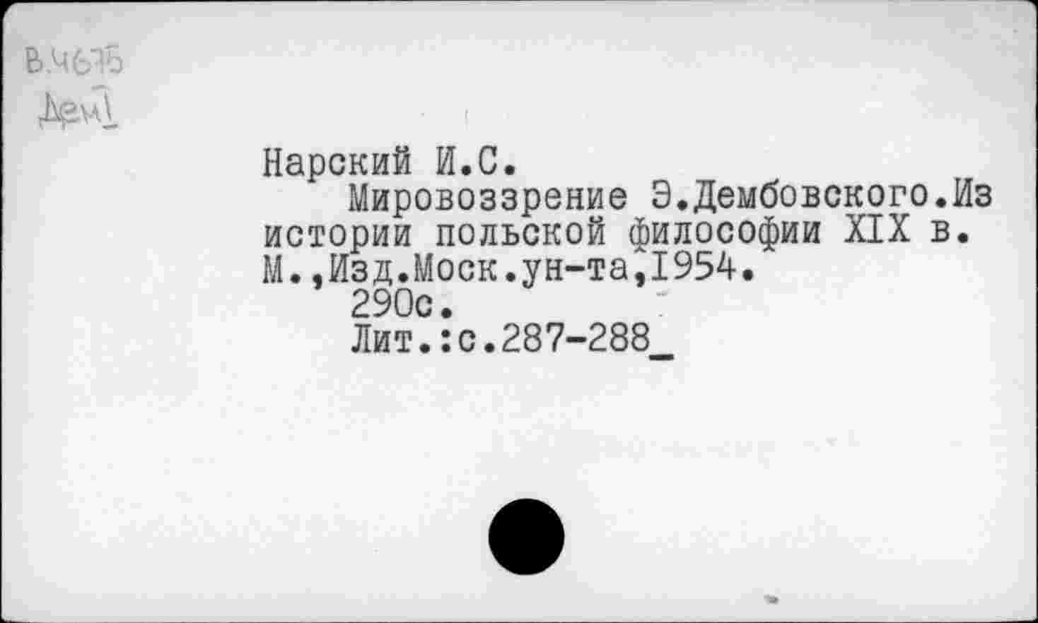 ﻿В.ЧЬЪ
Нарский И.С.
Мировоззрение Э.Дембовского.Из истории польской философии XIX в. М.,Изд.Моск.ун-та,1954.
290с.
Лит.:с.287-288
МВ